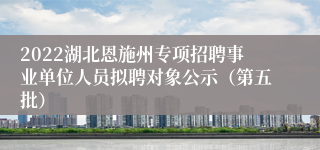 2022湖北恩施州专项招聘事业单位人员拟聘对象公示（第五批）