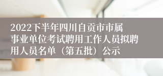 2022下半年四川自贡市市属事业单位考试聘用工作人员拟聘用人员名单（第五批）公示