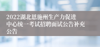 2022湖北恩施州生产力促进中心统一考试招聘面试公告补充公告