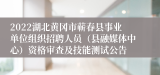 2022湖北黄冈市蕲春县事业单位组织招聘人员（县融媒体中心）资格审查及技能测试公告