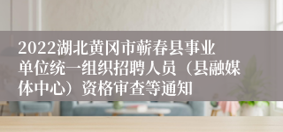 2022湖北黄冈市蕲春县事业单位统一组织招聘人员（县融媒体中心）资格审查等通知