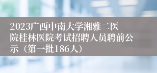 2023广西中南大学湘雅二医院桂林医院考试招聘人员聘前公示（第一批186人）