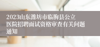 2023山东潍坊市临朐县公立医院招聘面试资格审查有关问题通知