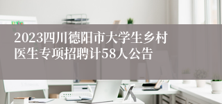 2023四川德阳市大学生乡村医生专项招聘计58人公告