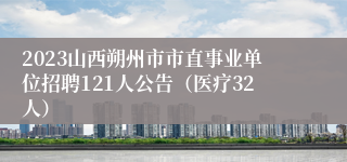 2023山西朔州市市直事业单位招聘121人公告（医疗32人）