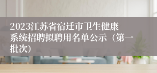 2023江苏省宿迁市卫生健康系统招聘拟聘用名单公示（第一批次）