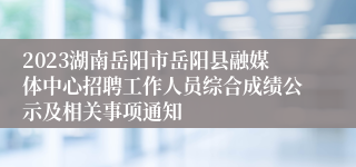 2023湖南岳阳市岳阳县融媒体中心招聘工作人员综合成绩公示及相关事项通知