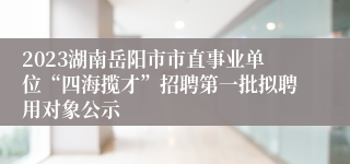 2023湖南岳阳市市直事业单位“四海揽才”招聘第一批拟聘用对象公示