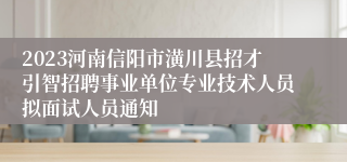 2023河南信阳市潢川县招才引智招聘事业单位专业技术人员拟面试人员通知