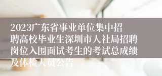 2023广东省事业单位集中招聘高校毕业生深圳市人社局招聘岗位入围面试考生的考试总成绩及体检人员公告