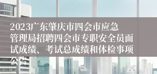 2023广东肇庆市四会市应急管理局招聘四会市专职安全员面试成绩、考试总成绩和体检事项公告