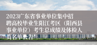 2023广东省事业单位集中招聘高校毕业生阳江考区（阳西县事业单位）考生总成绩及体检人员名单公告