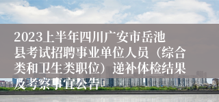 2023上半年四川广安市岳池县考试招聘事业单位人员（综合类和卫生类职位）递补体检结果及考察事宜公告