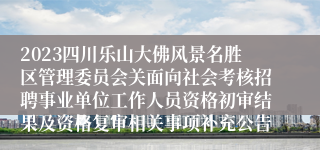 2023四川乐山大佛风景名胜区管理委员会关面向社会考核招聘事业单位工作人员资格初审结果及资格复审相关事项补充公告