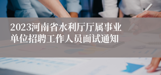 2023河南省水利厅厅属事业单位招聘工作人员面试通知