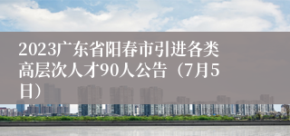 2023广东省阳春市引进各类高层次人才90人公告（7月5日）