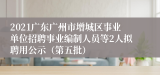 2021广东广州市增城区事业单位招聘事业编制人员等2人拟聘用公示（第五批）