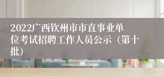 2022广西钦州市市直事业单位考试招聘工作人员公示（第十批）