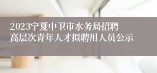 2023宁夏中卫市水务局招聘高层次青年人才拟聘用人员公示