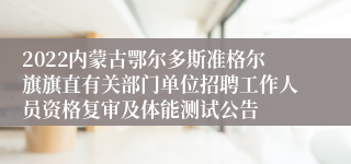 2022内蒙古鄂尔多斯准格尔旗旗直有关部门单位招聘工作人员资格复审及体能测试公告