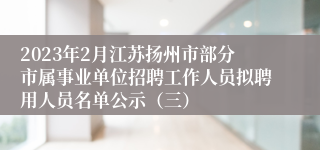 2023年2月江苏扬州市部分市属事业单位招聘工作人员拟聘用人员名单公示（三）