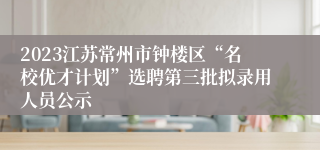 2023江苏常州市钟楼区“名校优才计划”选聘第三批拟录用人员公示