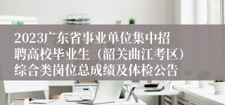2023广东省事业单位集中招聘高校毕业生（韶关曲江考区）综合类岗位总成绩及体检公告