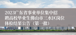2023广东省事业单位集中招聘高校毕业生佛山市三水区岗位体检结果公告（第一批）