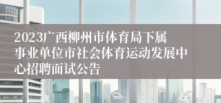 2023广西柳州市体育局下属事业单位市社会体育运动发展中心招聘面试公告