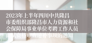 2023年上半年四川中共隆昌市委组织部隆昌市人力资源和社会保障局事业单位考聘工作人员面试资格审查递补事项的通知