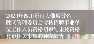 2023年四川乐山大佛风景名胜区管理委员会考核招聘事业单位工作人员资格初审结果及资格复审相关事项的补充公告