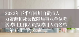 2022年下半年四川自贡市人力资源和社会保障局事业单位考试聘用工作人员拟聘用人员名单（第五批）的公示