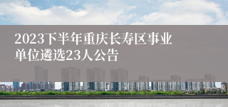 2023下半年重庆长寿区事业单位遴选23人公告