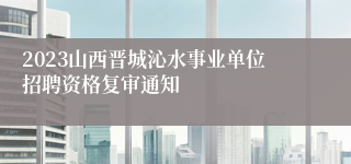 2023山西晋城沁水事业单位招聘资格复审通知