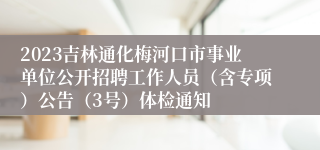 2023吉林通化梅河口市事业单位公开招聘工作人员（含专项）公告（3号）体检通知