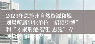 2023年恩施州自然资源和规划局所属事业单位“招硕引博”和“才聚荆楚·智汇 恩施”专项招聘面试公告