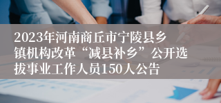 2023年河南商丘市宁陵县乡镇机构改革“减县补乡”公开选拔事业工作人员150人公告