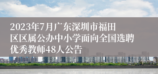 2023年7月广东深圳市福田区区属公办中小学面向全国选聘优秀教师48人公告