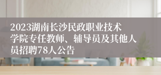 2023湖南长沙民政职业技术学院专任教师、辅导员及其他人员招聘78人公告