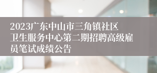 2023广东中山市三角镇社区卫生服务中心第二期招聘高级雇员笔试成绩公告