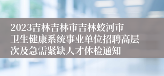 2023吉林吉林市吉林蛟河市卫生健康系统事业单位招聘高层次及急需紧缺人才体检通知