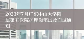 2023年7月广东中山大学附属第五医院护理岗笔试及面试通知