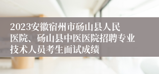 2023安徽宿州市砀山县人民医院、砀山县中医医院招聘专业技术人员考生面试成绩