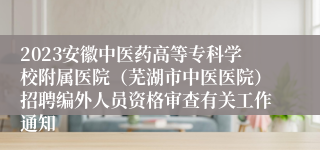 2023安徽中医药高等专科学校附属医院（芜湖市中医医院）招聘编外人员资格审查有关工作通知