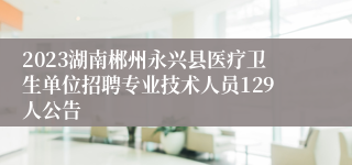 2023湖南郴州永兴县医疗卫生单位招聘专业技术人员129人公告