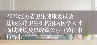 2023江苏省卫生健康委员会基层医疗卫生机构招聘医学人才面试成绩及总成绩公示（镇江市句容市）