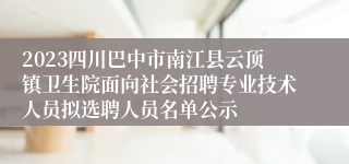 2023四川巴中市南江县云顶镇卫生院面向社会招聘专业技术人员拟选聘人员名单公示