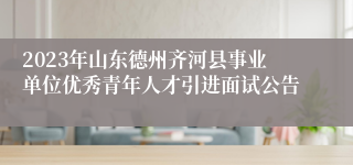 2023年山东德州齐河县事业单位优秀青年人才引进面试公告