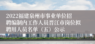 2022福建泉州市事业单位招聘编制内工作人员晋江市岗位拟聘用人员名单（五）公示