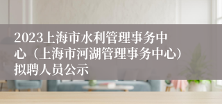 2023上海市水利管理事务中心（上海市河湖管理事务中心）拟聘人员公示